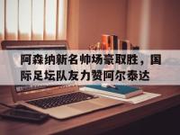爱奇艺体育app-关于阿森纳新名帅场豪取胜，国际足坛队友力赞阿尔泰达的信息