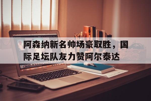 关于阿森纳新名帅场豪取胜，国际足坛队友力赞阿尔泰达的信息